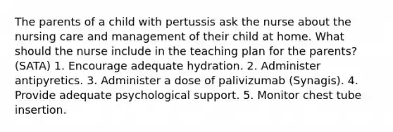 The parents of a child with pertussis ask the nurse about the nursing care and management of their child at home. What should the nurse include in the teaching plan for the parents? (SATA) 1. Encourage adequate hydration. 2. Administer antipyretics. 3. Administer a dose of palivizumab (Synagis). 4. Provide adequate psychological support. 5. Monitor chest tube insertion.