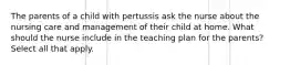 The parents of a child with pertussis ask the nurse about the nursing care and management of their child at home. What should the nurse include in the teaching plan for the parents? Select all that apply.