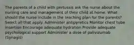 The parents of a child with pertussis ask the nurse about the nursing care and management of their child at home. What should the nurse include in the teaching plan for the parents? Select all that apply. Administer antipyretics Monitor chest tube insertion Encourage adequate hydration Provide adequate psychological support Administer a dose of palivizumab (Synagis)