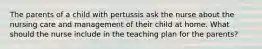 The parents of a child with pertussis ask the nurse about the nursing care and management of their child at home. What should the nurse include in the teaching plan for the parents?