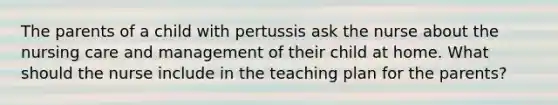 The parents of a child with pertussis ask the nurse about the nursing care and management of their child at home. What should the nurse include in the teaching plan for the parents?