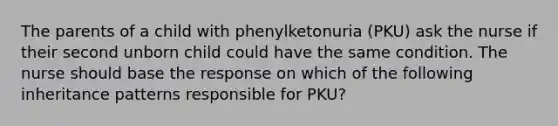 The parents of a child with phenylketonuria (PKU) ask the nurse if their second unborn child could have the same condition. The nurse should base the response on which of the following inheritance patterns responsible for PKU?