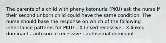 The parents of a child with phenylketonuria (PKU) ask the nurse if their second unborn child could have the same condition. The nurse should base the response on which of the following inheritance patterns for PKU? - X-linked recessive - X-linked dominant - autosomal recessive - autosomal dominant