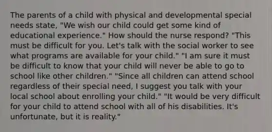 The parents of a child with physical and developmental special needs state, "We wish our child could get some kind of educational experience." How should the nurse respond? "This must be difficult for you. Let's talk with the social worker to see what programs are available for your child." "I am sure it must be difficult to know that your child will never be able to go to school like other children." "Since all children can attend school regardless of their special need, I suggest you talk with your local school about enrolling your child." "It would be very difficult for your child to attend school with all of his disabilities. It's unfortunate, but it is reality."