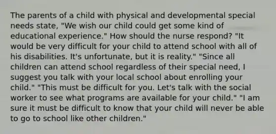 The parents of a child with physical and developmental special needs state, "We wish our child could get some kind of educational experience." How should the nurse respond? "It would be very difficult for your child to attend school with all of his disabilities. It's unfortunate, but it is reality." "Since all children can attend school regardless of their special need, I suggest you talk with your local school about enrolling your child." "This must be difficult for you. Let's talk with the social worker to see what programs are available for your child." "I am sure it must be difficult to know that your child will never be able to go to school like other children."