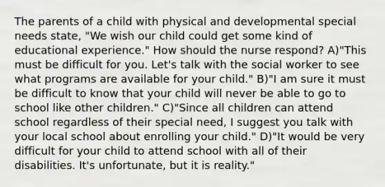 The parents of a child with physical and developmental special needs state, "We wish our child could get some kind of educational experience." How should the nurse respond? A)"This must be difficult for you. Let's talk with the social worker to see what programs are available for your child." B)"I am sure it must be difficult to know that your child will never be able to go to school like other children." C)"Since all children can attend school regardless of their special need, I suggest you talk with your local school about enrolling your child." D)"It would be very difficult for your child to attend school with all of their disabilities. It's unfortunate, but it is reality."