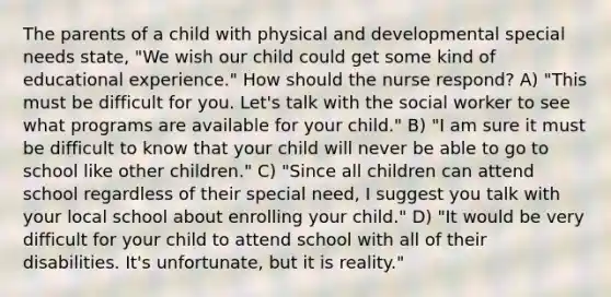 The parents of a child with physical and developmental special needs state, "We wish our child could get some kind of educational experience." How should the nurse respond? A) "This must be difficult for you. Let's talk with the social worker to see what programs are available for your child." B) "I am sure it must be difficult to know that your child will never be able to go to school like other children." C) "Since all children can attend school regardless of their special need, I suggest you talk with your local school about enrolling your child." D) "It would be very difficult for your child to attend school with all of their disabilities. It's unfortunate, but it is reality."