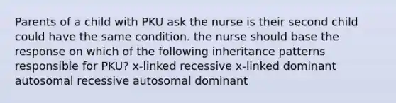 Parents of a child with PKU ask the nurse is their second child could have the same condition. the nurse should base the response on which of the following inheritance patterns responsible for PKU? x-linked recessive x-linked dominant autosomal recessive autosomal dominant