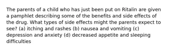 The parents of a child who has just been put on Ritalin are given a pamphlet describing some of the benefits and side effects of the drug. What types of side effects might the parents expect to see? (a) itching and rashes (b) nausea and vomiting (c) depression and anxiety (d) decreased appetite and sleeping difficulties