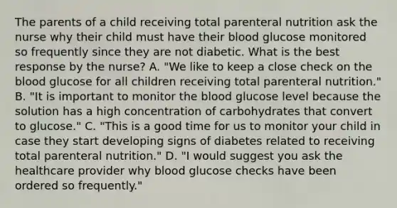 The parents of a child receiving total parenteral nutrition ask the nurse why their child must have their blood glucose monitored so frequently since they are not diabetic. What is the best response by the nurse? A. "We like to keep a close check on the blood glucose for all children receiving total parenteral nutrition." B. "It is important to monitor the blood glucose level because the solution has a high concentration of carbohydrates that convert to glucose." C. "This is a good time for us to monitor your child in case they start developing signs of diabetes related to receiving total parenteral nutrition." D. "I would suggest you ask the healthcare provider why blood glucose checks have been ordered so frequently."