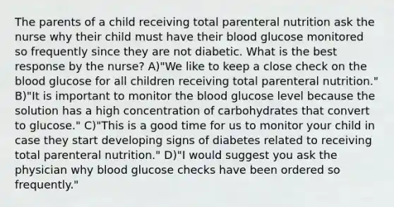 The parents of a child receiving total parenteral nutrition ask the nurse why their child must have their blood glucose monitored so frequently since they are not diabetic. What is the best response by the nurse? A)"We like to keep a close check on the blood glucose for all children receiving total parenteral nutrition." B)"It is important to monitor the blood glucose level because the solution has a high concentration of carbohydrates that convert to glucose." C)"This is a good time for us to monitor your child in case they start developing signs of diabetes related to receiving total parenteral nutrition." D)"I would suggest you ask the physician why blood glucose checks have been ordered so frequently."