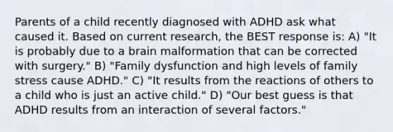 Parents of a child recently diagnosed with ADHD ask what caused it. Based on current research, the BEST response is: A) "It is probably due to a brain malformation that can be corrected with surgery." B) "Family dysfunction and high levels of family stress cause ADHD." C) "It results from the reactions of others to a child who is just an active child." D) "Our best guess is that ADHD results from an interaction of several factors."