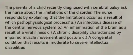 The parents of a child recently diagnosed with cerebral palsy ask the nurse about the limitations of the disorder. The nurse responds by explaining that the limitations occur as a result of which pathophysiological process? a.) An infectious disease of the central nervous system b.) An inflammation of the brain as a result of a viral illness c.) A chronic disability characterized by impaired muscle movement and posture d.) A congenital condition that results in moderate to severe intellectual disabilities