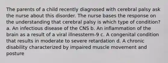 The parents of a child recently diagnosed with cerebral palsy ask the nurse about this disorder. The nurse bases the response on the understanding that cerebral palsy is which type of condition? a. An infectious disease of the CNS b. An inflammation of the brain as a result of a viral illnessterm-9 c. A congenital condition that results in moderate to severe retardation d. A chronic disability characterized by impaired muscle movement and posture