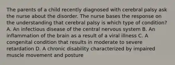 The parents of a child recently diagnosed with cerebral palsy ask the nurse about the disorder. The nurse bases the response on the understanding that cerebral palsy is which type of condition? A. An infectious disease of the central nervous system B. An inflammation of the brain as a result of a viral illness C. A congenital condition that results in moderate to severe retardation D. A chronic disability characterized by impaired muscle movement and posture