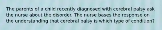 The parents of a child recently diagnosed with cerebral palsy ask the nurse about the disorder. The nurse bases the response on the understanding that cerebral palsy is which type of condition?