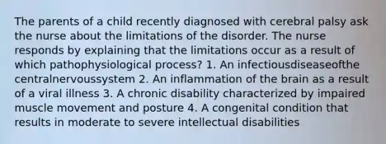 The parents of a child recently diagnosed with cerebral palsy ask the nurse about the limitations of the disorder. The nurse responds by explaining that the limitations occur as a result of which pathophysiological process? 1. An infectiousdiseaseofthe centralnervoussystem 2. An inflammation of the brain as a result of a viral illness 3. A chronic disability characterized by impaired muscle movement and posture 4. A congenital condition that results in moderate to severe intellectual disabilities