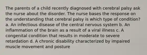 The parents of a child recently diagnosed with cerebral palsy ask the nurse about the disorder. The nurse bases the response on the understanding that cerebral palsy is which type of condition? a. An infectious disease of the central nervous system b. An inflammation of the brain as a result of a viral illness c. A congenital condition that results in moderate to severe retardation d. A chronic disability characterized by impaired muscle movement and posture