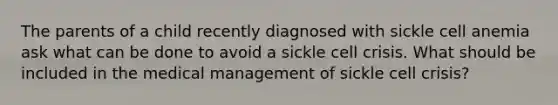 The parents of a child recently diagnosed with sickle cell anemia ask what can be done to avoid a sickle cell crisis. What should be included in the medical management of sickle cell crisis?