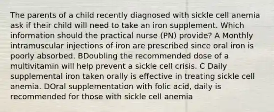 The parents of a child recently diagnosed with sickle cell anemia ask if their child will need to take an iron supplement. Which information should the practical nurse (PN) provide? A Monthly intramuscular injections of iron are prescribed since oral iron is poorly absorbed. BDoubling the recommended dose of a multivitamin will help prevent a sickle cell crisis. C Daily supplemental iron taken orally is effective in treating sickle cell anemia. DOral supplementation with folic acid, daily is recommended for those with sickle cell anemia