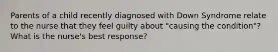 Parents of a child recently diagnosed with Down Syndrome relate to the nurse that they feel guilty about "causing the condition"? What is the nurse's best response?