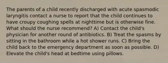 The parents of a child recently discharged with acute spasmodic laryngitis contact a nurse to report that the child continues to have croupy coughing spells at nighttime but is otherwise fine. What should the nurse recommend? A) Contact the child's physician for another round of antibiotics. B) Treat the spasms by sitting in the bathroom while a hot shower runs. C) Bring the child back to the emergency department as soon as possible. D) Elevate the child's head at bedtime using pillows.