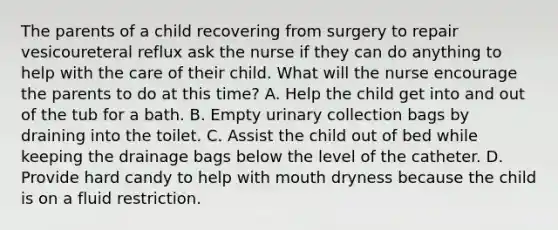 The parents of a child recovering from surgery to repair vesicoureteral reflux ask the nurse if they can do anything to help with the care of their child. What will the nurse encourage the parents to do at this time? A. Help the child get into and out of the tub for a bath. B. Empty urinary collection bags by draining into the toilet. C. Assist the child out of bed while keeping the drainage bags below the level of the catheter. D. Provide hard candy to help with mouth dryness because the child is on a fluid restriction.