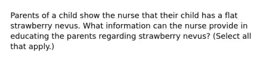 Parents of a child show the nurse that their child has a flat strawberry nevus. What information can the nurse provide in educating the parents regarding strawberry nevus? (Select all that apply.)