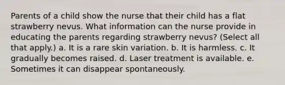 Parents of a child show the nurse that their child has a flat strawberry nevus. What information can the nurse provide in educating the parents regarding strawberry nevus? (Select all that apply.) a. It is a rare skin variation. b. It is harmless. c. It gradually becomes raised. d. Laser treatment is available. e. Sometimes it can disappear spontaneously.