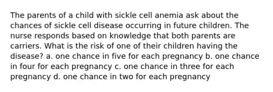 The parents of a child with sickle cell anemia ask about the chances of sickle cell disease occurring in future children. The nurse responds based on knowledge that both parents are carriers. What is the risk of one of their children having the disease? a. one chance in five for each pregnancy b. one chance in four for each pregnancy c. one chance in three for each pregnancy d. one chance in two for each pregnancy