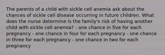 The parents of a child with sickle cell anemia ask about the chances of sickle cell disease occurring in future children. What does the nurse determine is the family's risk of having another child with sickle cell anemia? - one chance in five for each pregnancy - one chance in four for each pregnancy - one chance in three for each pregnancy - one chance in two for each pregnancy