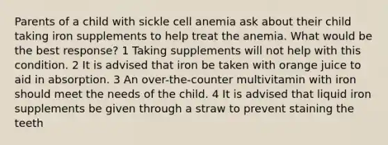 Parents of a child with sickle cell anemia ask about their child taking iron supplements to help treat the anemia. What would be the best response? 1 Taking supplements will not help with this condition. 2 It is advised that iron be taken with orange juice to aid in absorption. 3 An over-the-counter multivitamin with iron should meet the needs of the child. 4 It is advised that liquid iron supplements be given through a straw to prevent staining the teeth