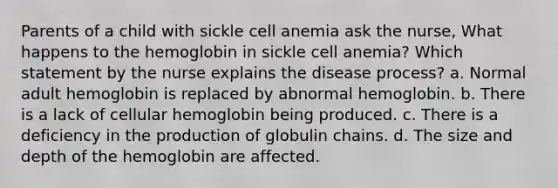 Parents of a child with sickle cell anemia ask the nurse, What happens to the hemoglobin in sickle cell anemia? Which statement by the nurse explains the disease process? a. Normal adult hemoglobin is replaced by abnormal hemoglobin. b. There is a lack of cellular hemoglobin being produced. c. There is a deficiency in the production of globulin chains. d. The size and depth of the hemoglobin are affected.