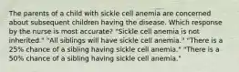 The parents of a child with sickle cell anemia are concerned about subsequent children having the disease. Which response by the nurse is most accurate? "Sickle cell anemia is not inherited." "All siblings will have sickle cell anemia." "There is a 25% chance of a sibling having sickle cell anemia." "There is a 50% chance of a sibling having sickle cell anemia."