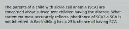 The parents of a child with sickle cell anemia (SCA) are concerned about subsequent children having the disease. What statement most accurately reflects inheritance of SCA? a.SCA is not inherited. b.Each sibling has a 25% chance of having SCA.