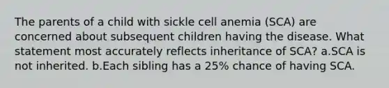 The parents of a child with sickle cell anemia (SCA) are concerned about subsequent children having the disease. What statement most accurately reflects inheritance of SCA? a.SCA is not inherited. b.Each sibling has a 25% chance of having SCA.