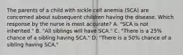 The parents of a child with sickle cell anemia (SCA) are concerned about subsequent children having the disease. Which response by the nurse is most accurate? A. "SCA is not inherited." B. "All siblings will have SCA." C. "There is a 25% chance of a sibling having SCA." D. "There is a 50% chance of a sibling having SCA."