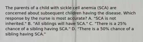 The parents of a child with sickle cell anemia (SCA) are concerned about subsequent children having the disease. Which response by the nurse is most accurate? A. "SCA is not inherited." B. "All siblings will have SCA." C. "There is a 25% chance of a sibling having SCA." D. "There is a 50% chance of a sibling having SCA."