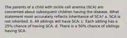 The parents of a child with sickle cell anemia (SCA) are concerned about subsequent children having the disease. What statement most accurately reflects inheritance of SCA? a. SCA is not inherited. b. All siblings will have SCA. c. Each sibling has a 25% chance of having SCA. d. There is a 50% chance of siblings having SCA.