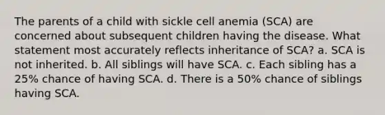 The parents of a child with sickle cell anemia (SCA) are concerned about subsequent children having the disease. What statement most accurately reflects inheritance of SCA? a. SCA is not inherited. b. All siblings will have SCA. c. Each sibling has a 25% chance of having SCA. d. There is a 50% chance of siblings having SCA.