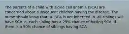 The parents of a child with sickle cell anemia (SCA) are concerned about subsequent children having the disease. The nurse should know that: a. SCA is not inherited. b. all siblings will have SCA. c. each sibling has a 25% chance of having SCA. d. there is a 50% chance of siblings having SCA.