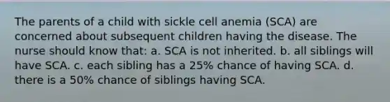 The parents of a child with sickle cell anemia (SCA) are concerned about subsequent children having the disease. The nurse should know that: a. SCA is not inherited. b. all siblings will have SCA. c. each sibling has a 25% chance of having SCA. d. there is a 50% chance of siblings having SCA.