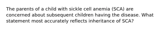 The parents of a child with sickle cell anemia (SCA) are concerned about subsequent children having the disease. What statement most accurately reflects inheritance of SCA?