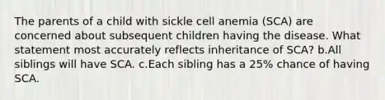 The parents of a child with sickle cell anemia (SCA) are concerned about subsequent children having the disease. What statement most accurately reflects inheritance of SCA? b.All siblings will have SCA. c.Each sibling has a 25% chance of having SCA.