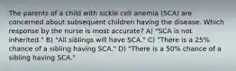 The parents of a child with sickle cell anemia (SCA) are concerned about subsequent children having the disease. Which response by the nurse is most accurate? A) "SCA is not inherited." B) "All siblings will have SCA." C) "There is a 25% chance of a sibling having SCA." D) "There is a 50% chance of a sibling having SCA."