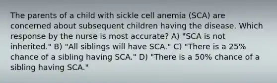 The parents of a child with sickle cell anemia (SCA) are concerned about subsequent children having the disease. Which response by the nurse is most accurate? A) "SCA is not inherited." B) "All siblings will have SCA." C) "There is a 25% chance of a sibling having SCA." D) "There is a 50% chance of a sibling having SCA."