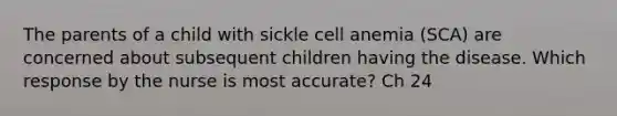 The parents of a child with sickle cell anemia (SCA) are concerned about subsequent children having the disease. Which response by the nurse is most accurate? Ch 24