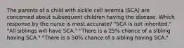 The parents of a child with sickle cell anemia (SCA) are concerned about subsequent children having the disease. Which response by the nurse is most accurate? "SCA is not inherited." "All siblings will have SCA." "There is a 25% chance of a sibling having SCA." "There is a 50% chance of a sibling having SCA."