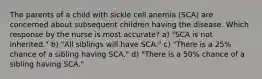 The parents of a child with sickle cell anemia (SCA) are concerned about subsequent children having the disease. Which response by the nurse is most accurate? a) "SCA is not inherited." b) "All siblings will have SCA." c) "There is a 25% chance of a sibling having SCA." d) "There is a 50% chance of a sibling having SCA."