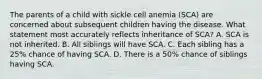 The parents of a child with sickle cell anemia (SCA) are concerned about subsequent children having the disease. What statement most accurately reflects inheritance of SCA? A. SCA is not inherited. B. All siblings will have SCA. C. Each sibling has a 25% chance of having SCA. D. There is a 50% chance of siblings having SCA.